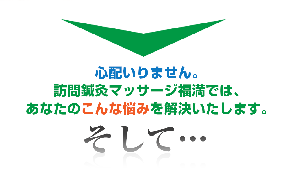 心配いりません。はり灸マッサージ 訪問鍼灸マッサージ福満  では、あなたのこんな悩みを解決いたします。そして・・・