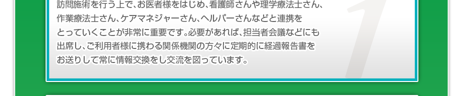 訪問施術を行う上で、お医者様をはじめ、看護師さんや理学療法士さん、作業療法士さん、ケアマネジャーさん、ヘルパーさんなどと連携をとっていくことが非常に重要です。必要があれば、担当者会議などにも出席し、ご利用者様に携わる関係機関の方々に定期的に経過報告書をお送りして常に情報交換をし交流を図っています。