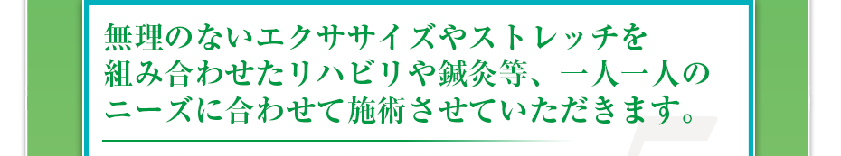 無理のないエクササイズやストレッチを組み合わせたリハビリや鍼灸等、一人一人のニーズに合わせて施術させていただきます。