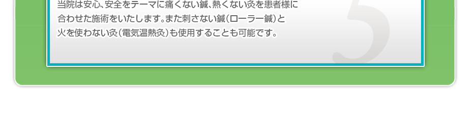 当院は安心、安全をテーマに痛くない鍼、熱くない灸を患者様に合わせた施術をいたします。また刺さない鍼（ローラー鍼）と火を使わない灸（電気温熱灸）も使用することも可能です。